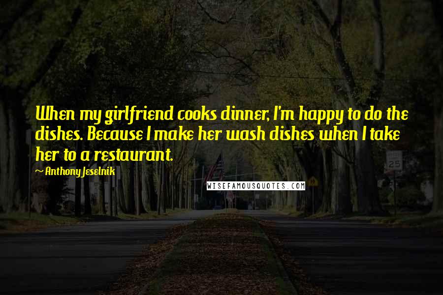 Anthony Jeselnik Quotes: When my girlfriend cooks dinner, I'm happy to do the dishes. Because I make her wash dishes when I take her to a restaurant.