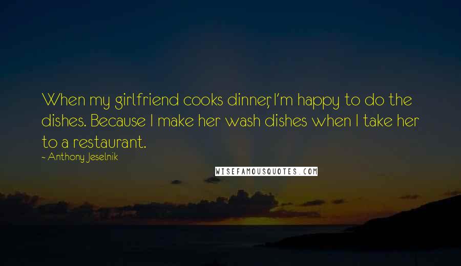 Anthony Jeselnik Quotes: When my girlfriend cooks dinner, I'm happy to do the dishes. Because I make her wash dishes when I take her to a restaurant.