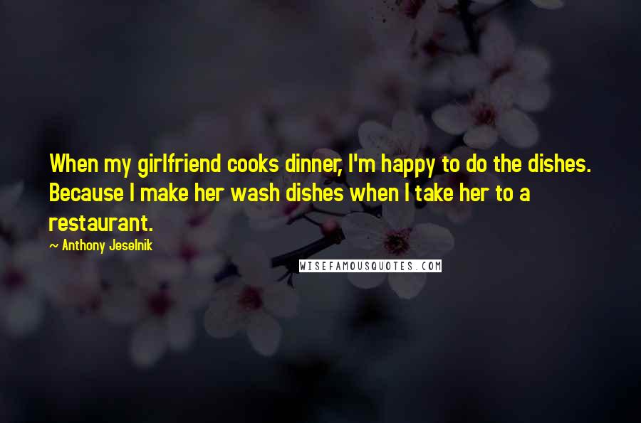 Anthony Jeselnik Quotes: When my girlfriend cooks dinner, I'm happy to do the dishes. Because I make her wash dishes when I take her to a restaurant.