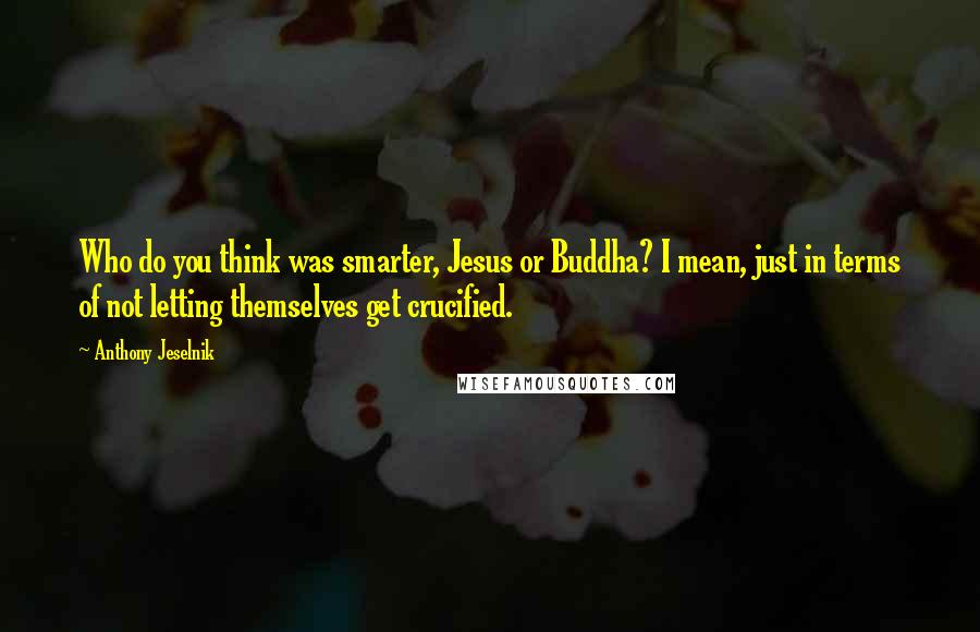 Anthony Jeselnik Quotes: Who do you think was smarter, Jesus or Buddha? I mean, just in terms of not letting themselves get crucified.