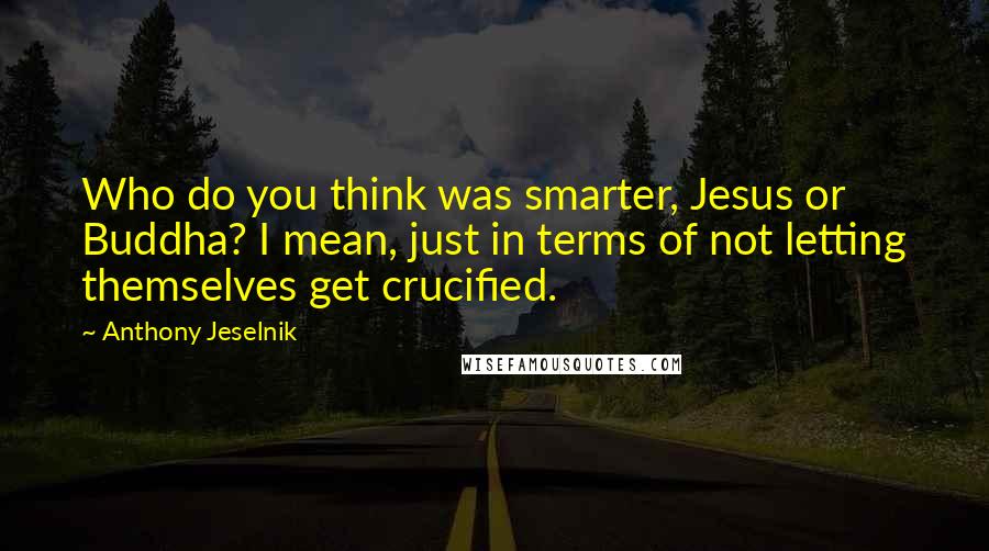 Anthony Jeselnik Quotes: Who do you think was smarter, Jesus or Buddha? I mean, just in terms of not letting themselves get crucified.