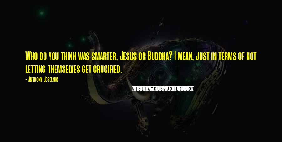 Anthony Jeselnik Quotes: Who do you think was smarter, Jesus or Buddha? I mean, just in terms of not letting themselves get crucified.