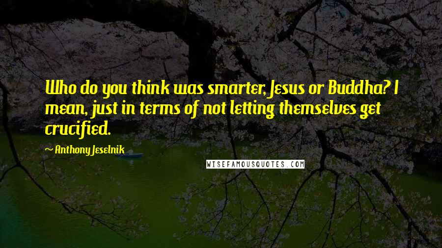 Anthony Jeselnik Quotes: Who do you think was smarter, Jesus or Buddha? I mean, just in terms of not letting themselves get crucified.