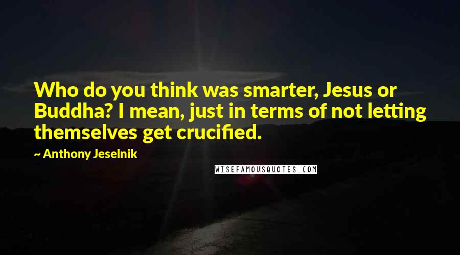 Anthony Jeselnik Quotes: Who do you think was smarter, Jesus or Buddha? I mean, just in terms of not letting themselves get crucified.