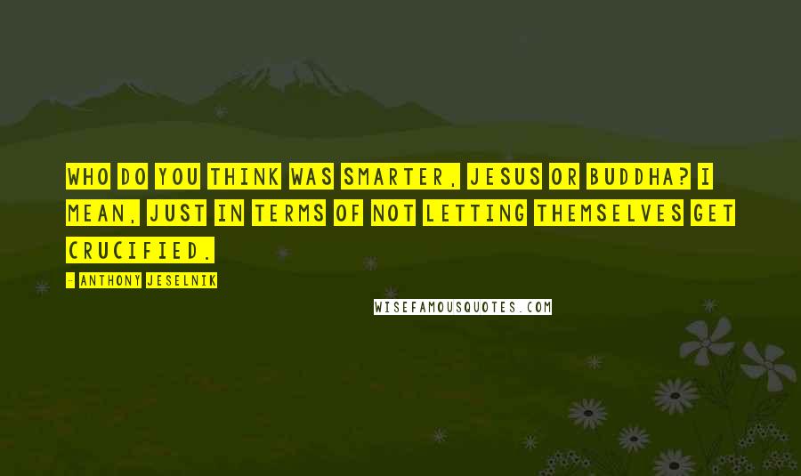 Anthony Jeselnik Quotes: Who do you think was smarter, Jesus or Buddha? I mean, just in terms of not letting themselves get crucified.