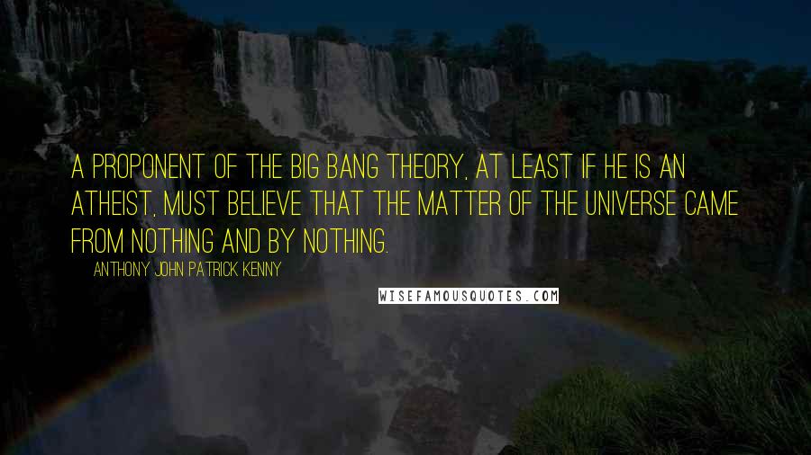 Anthony John Patrick Kenny Quotes: A proponent of the big bang theory, at least if he is an atheist, must believe that the matter of the universe came from nothing and by nothing.