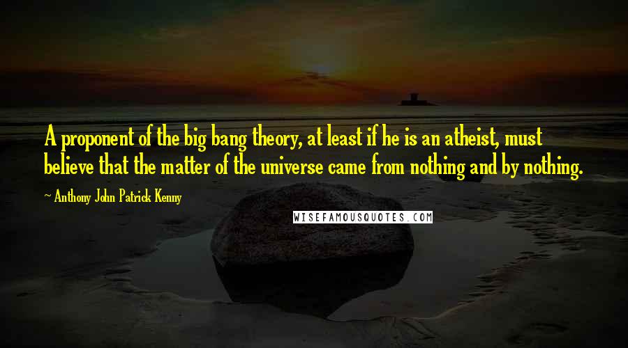 Anthony John Patrick Kenny Quotes: A proponent of the big bang theory, at least if he is an atheist, must believe that the matter of the universe came from nothing and by nothing.