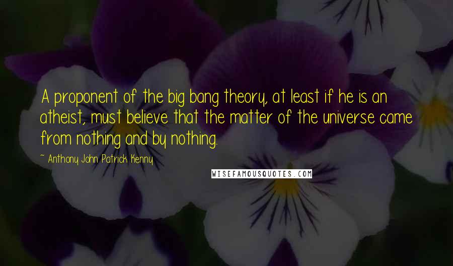 Anthony John Patrick Kenny Quotes: A proponent of the big bang theory, at least if he is an atheist, must believe that the matter of the universe came from nothing and by nothing.