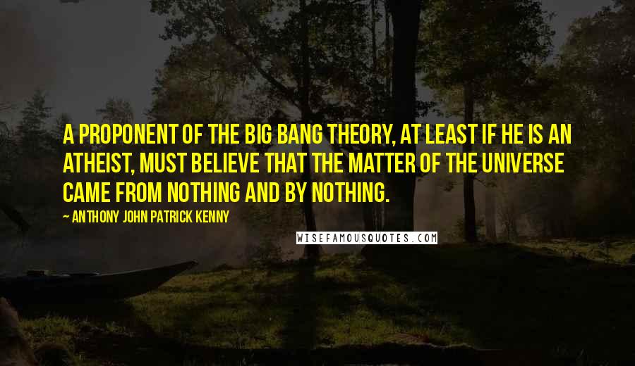 Anthony John Patrick Kenny Quotes: A proponent of the big bang theory, at least if he is an atheist, must believe that the matter of the universe came from nothing and by nothing.