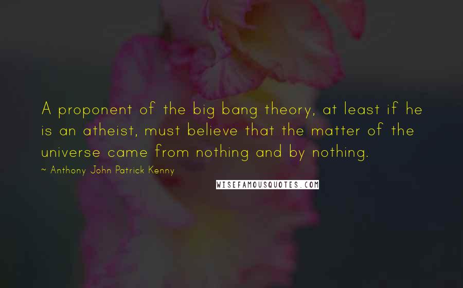 Anthony John Patrick Kenny Quotes: A proponent of the big bang theory, at least if he is an atheist, must believe that the matter of the universe came from nothing and by nothing.