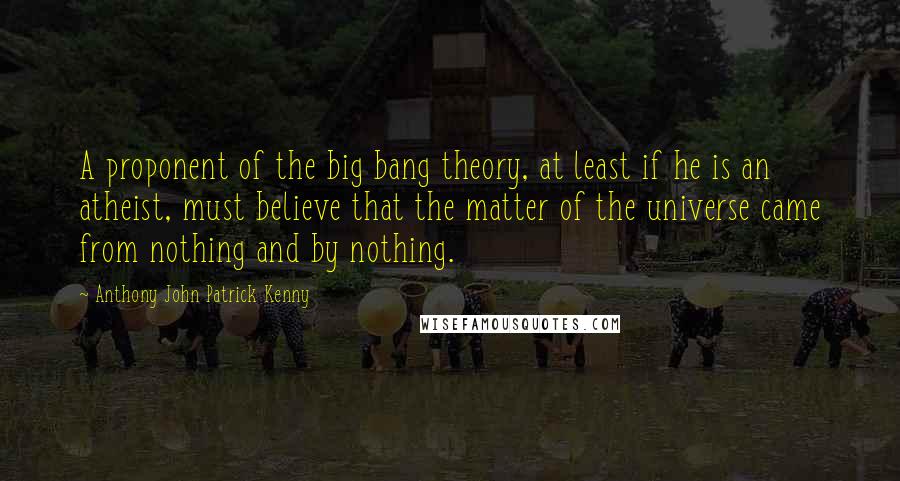 Anthony John Patrick Kenny Quotes: A proponent of the big bang theory, at least if he is an atheist, must believe that the matter of the universe came from nothing and by nothing.