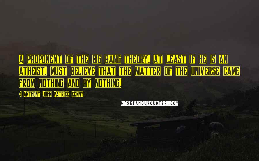 Anthony John Patrick Kenny Quotes: A proponent of the big bang theory, at least if he is an atheist, must believe that the matter of the universe came from nothing and by nothing.