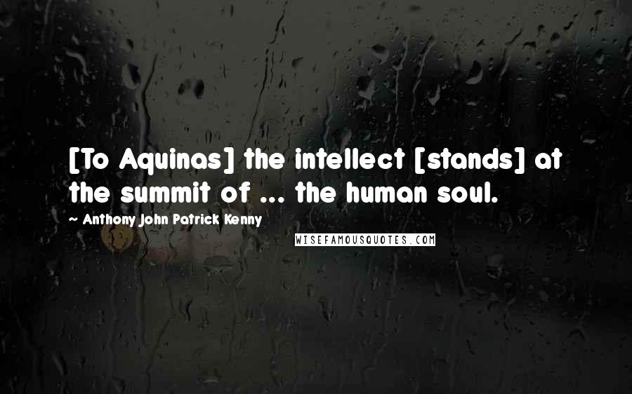 Anthony John Patrick Kenny Quotes: [To Aquinas] the intellect [stands] at the summit of ... the human soul.