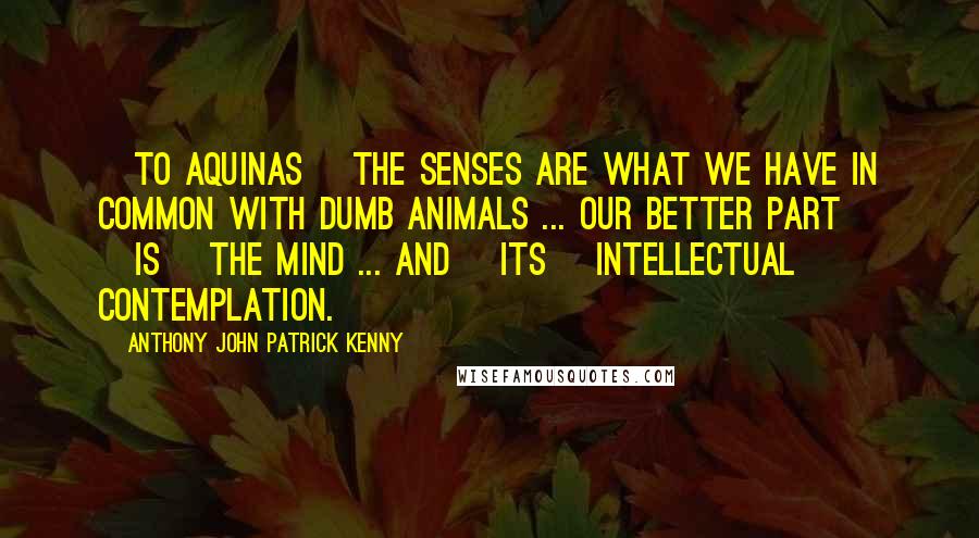 Anthony John Patrick Kenny Quotes: [To Aquinas] the senses are what we have in common with dumb animals ... Our better part [is] the mind ... and [its] intellectual contemplation.