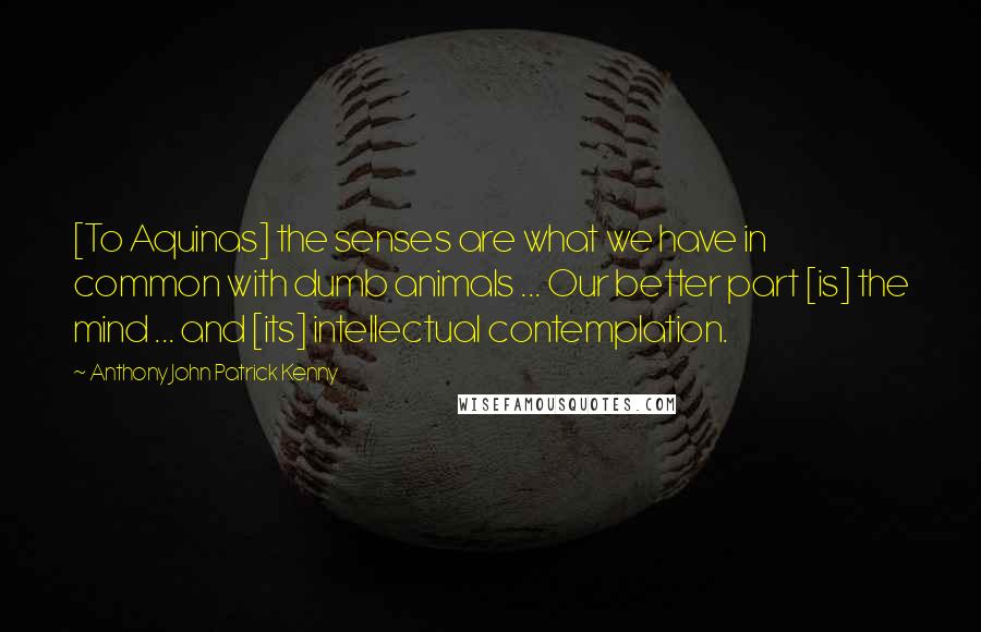 Anthony John Patrick Kenny Quotes: [To Aquinas] the senses are what we have in common with dumb animals ... Our better part [is] the mind ... and [its] intellectual contemplation.