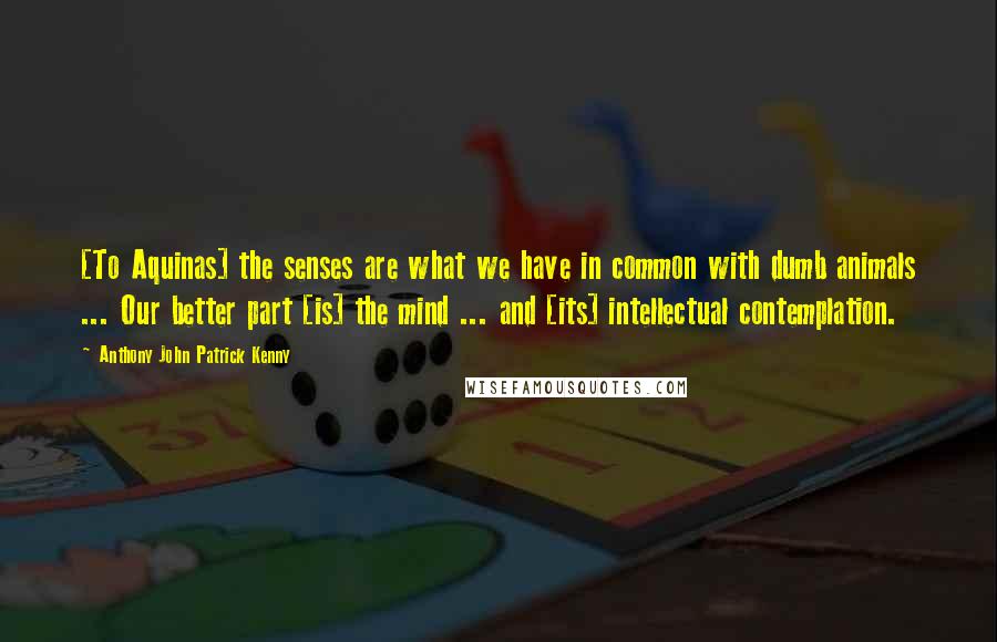 Anthony John Patrick Kenny Quotes: [To Aquinas] the senses are what we have in common with dumb animals ... Our better part [is] the mind ... and [its] intellectual contemplation.