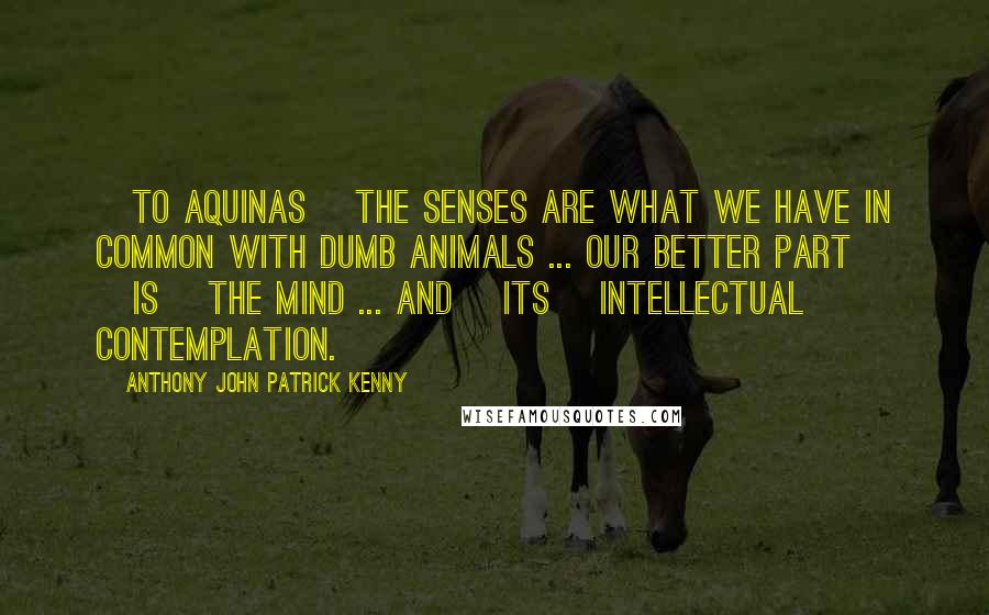 Anthony John Patrick Kenny Quotes: [To Aquinas] the senses are what we have in common with dumb animals ... Our better part [is] the mind ... and [its] intellectual contemplation.