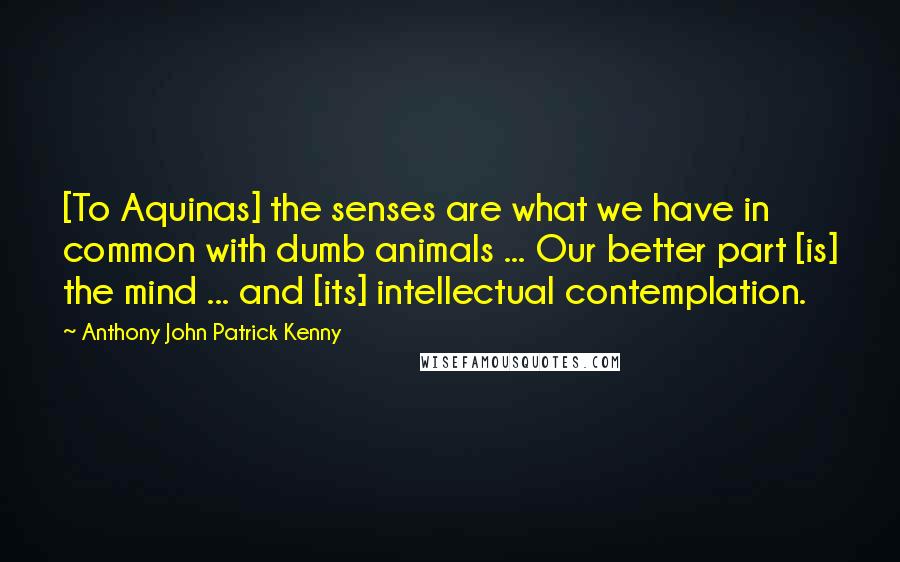 Anthony John Patrick Kenny Quotes: [To Aquinas] the senses are what we have in common with dumb animals ... Our better part [is] the mind ... and [its] intellectual contemplation.