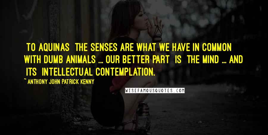 Anthony John Patrick Kenny Quotes: [To Aquinas] the senses are what we have in common with dumb animals ... Our better part [is] the mind ... and [its] intellectual contemplation.