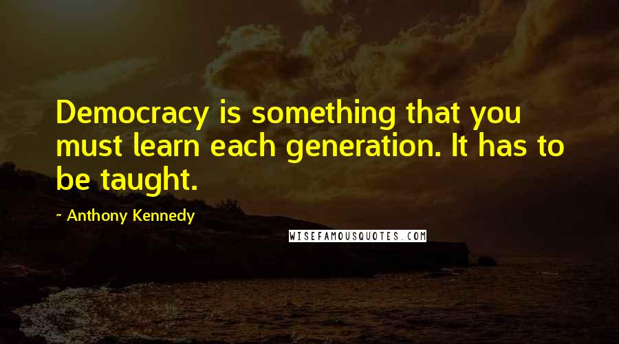 Anthony Kennedy Quotes: Democracy is something that you must learn each generation. It has to be taught.