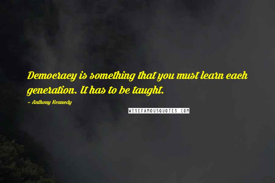 Anthony Kennedy Quotes: Democracy is something that you must learn each generation. It has to be taught.