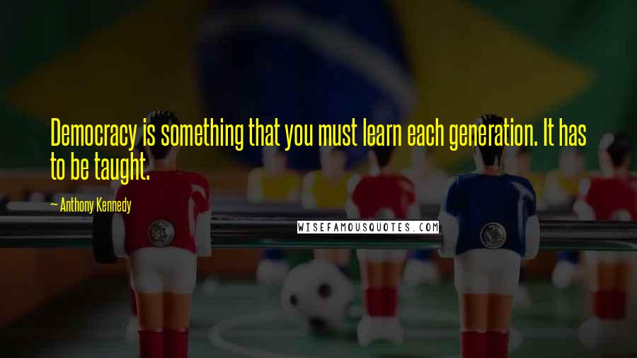 Anthony Kennedy Quotes: Democracy is something that you must learn each generation. It has to be taught.