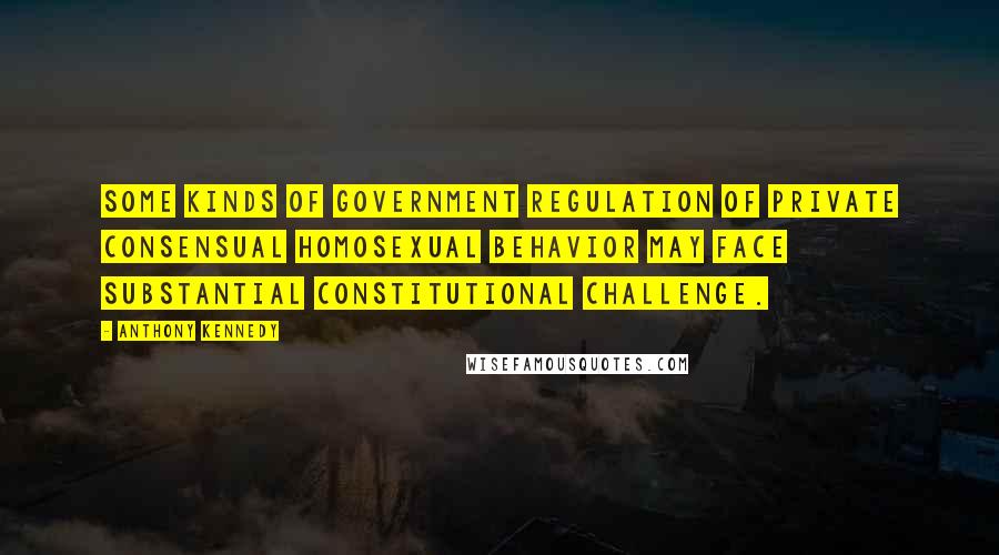 Anthony Kennedy Quotes: Some kinds of government regulation of private consensual homosexual behavior may face substantial constitutional challenge.