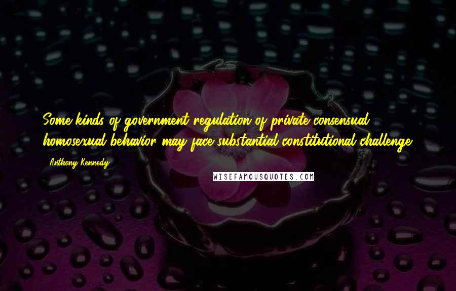 Anthony Kennedy Quotes: Some kinds of government regulation of private consensual homosexual behavior may face substantial constitutional challenge.