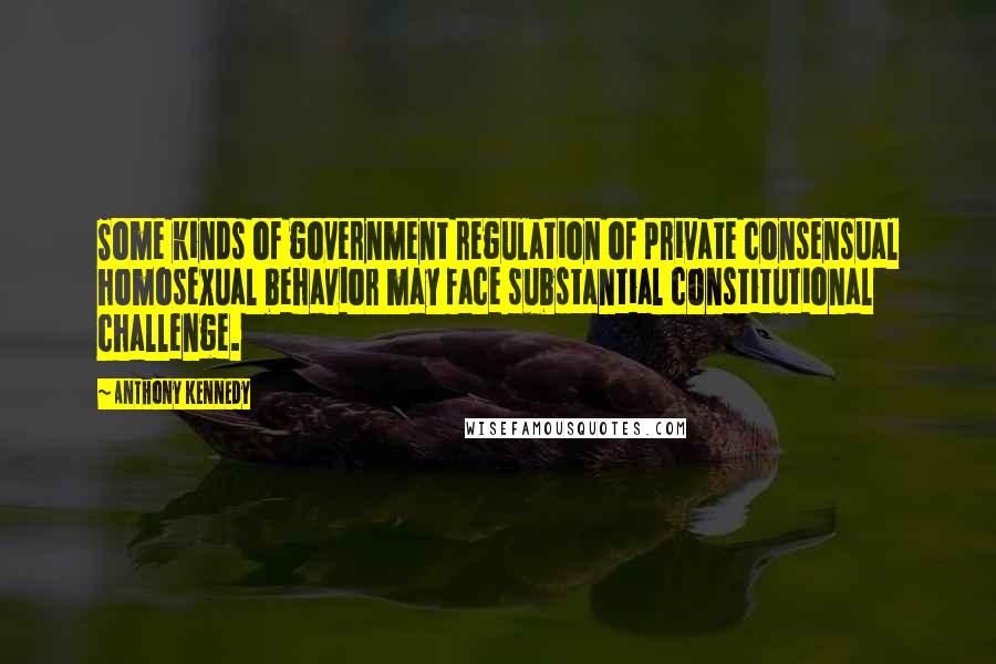 Anthony Kennedy Quotes: Some kinds of government regulation of private consensual homosexual behavior may face substantial constitutional challenge.