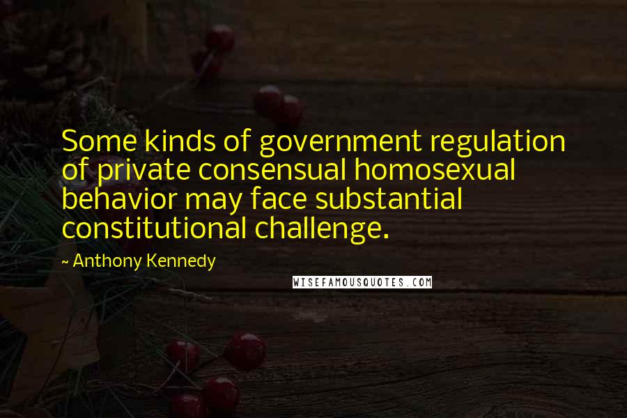 Anthony Kennedy Quotes: Some kinds of government regulation of private consensual homosexual behavior may face substantial constitutional challenge.
