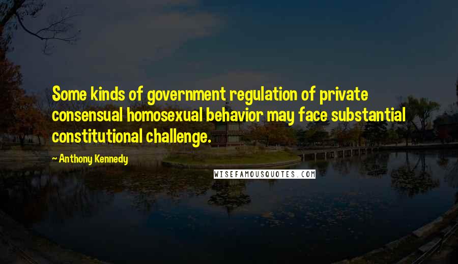 Anthony Kennedy Quotes: Some kinds of government regulation of private consensual homosexual behavior may face substantial constitutional challenge.