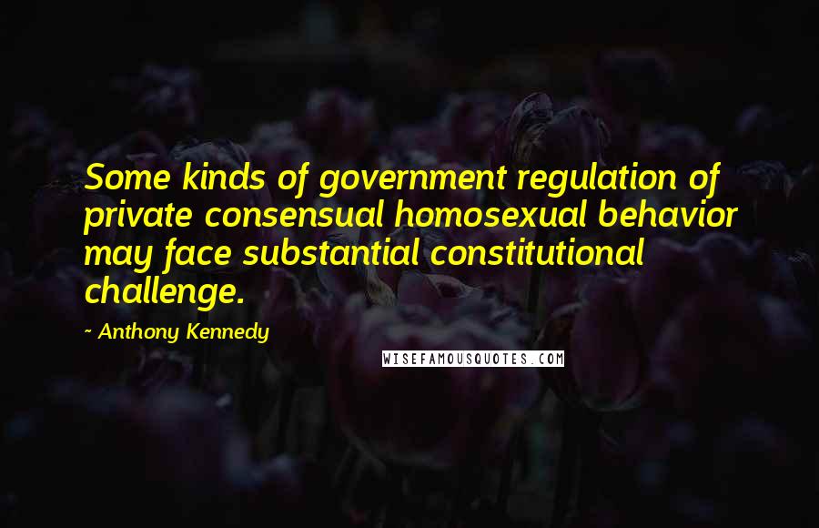 Anthony Kennedy Quotes: Some kinds of government regulation of private consensual homosexual behavior may face substantial constitutional challenge.