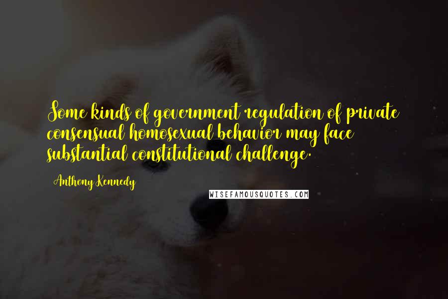 Anthony Kennedy Quotes: Some kinds of government regulation of private consensual homosexual behavior may face substantial constitutional challenge.
