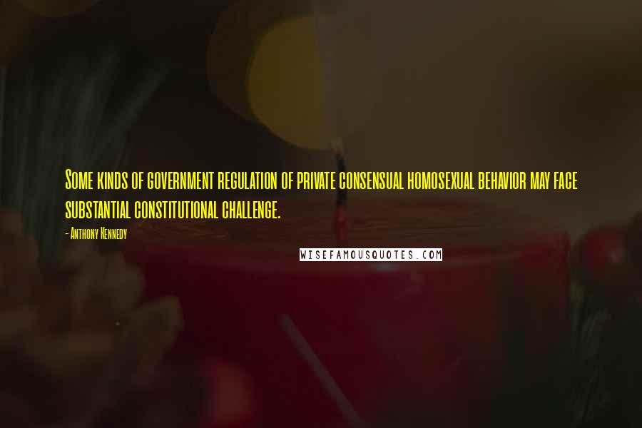 Anthony Kennedy Quotes: Some kinds of government regulation of private consensual homosexual behavior may face substantial constitutional challenge.