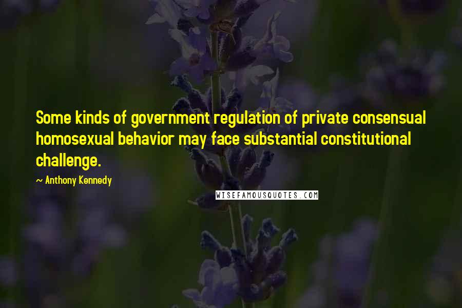 Anthony Kennedy Quotes: Some kinds of government regulation of private consensual homosexual behavior may face substantial constitutional challenge.