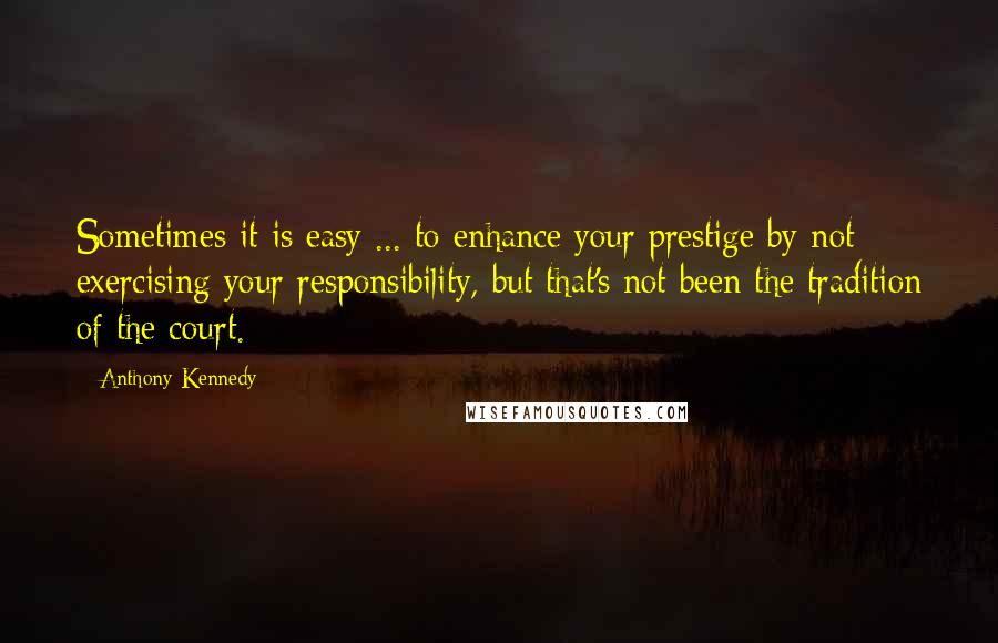 Anthony Kennedy Quotes: Sometimes it is easy ... to enhance your prestige by not exercising your responsibility, but that's not been the tradition of the court.