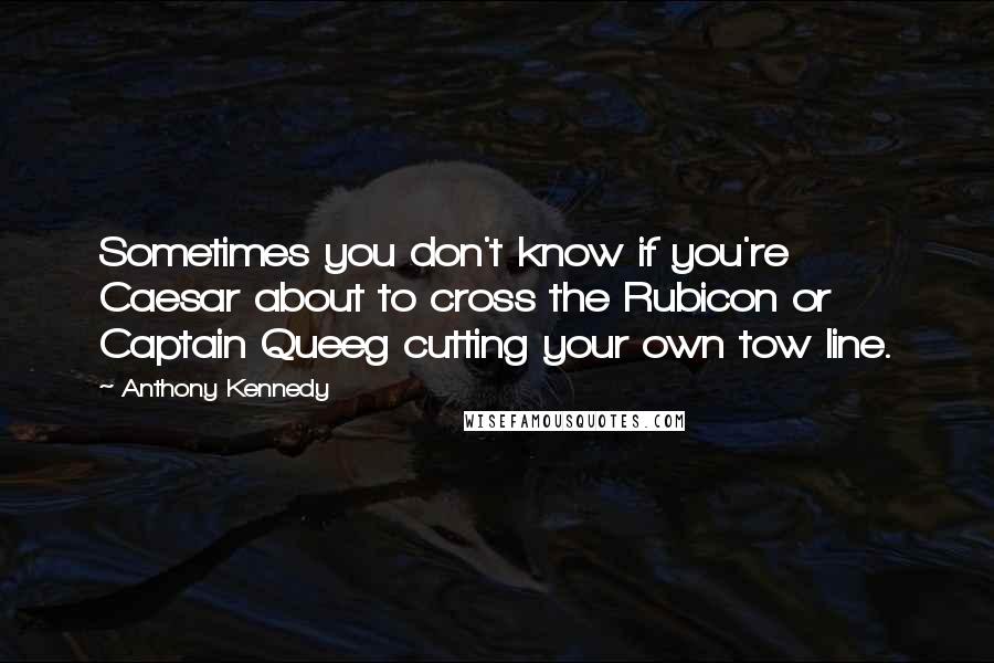 Anthony Kennedy Quotes: Sometimes you don't know if you're Caesar about to cross the Rubicon or Captain Queeg cutting your own tow line.