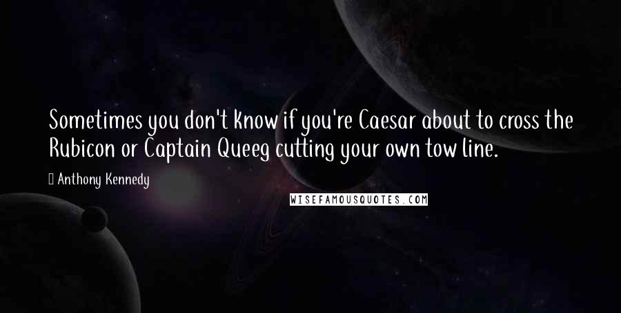 Anthony Kennedy Quotes: Sometimes you don't know if you're Caesar about to cross the Rubicon or Captain Queeg cutting your own tow line.
