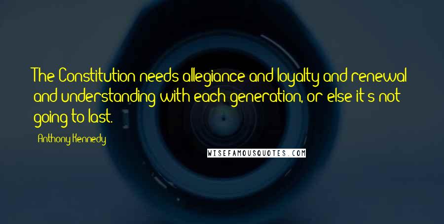 Anthony Kennedy Quotes: The Constitution needs allegiance and loyalty and renewal and understanding with each generation, or else it's not going to last.