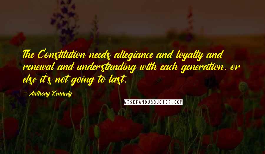 Anthony Kennedy Quotes: The Constitution needs allegiance and loyalty and renewal and understanding with each generation, or else it's not going to last.