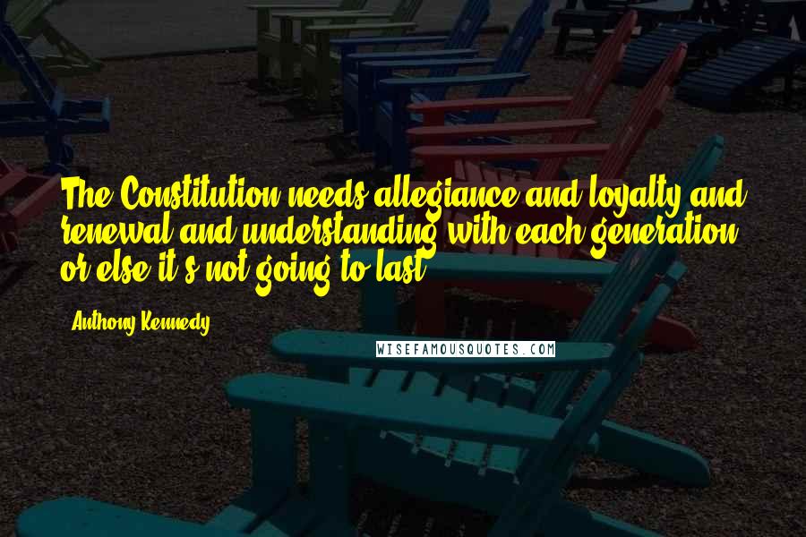 Anthony Kennedy Quotes: The Constitution needs allegiance and loyalty and renewal and understanding with each generation, or else it's not going to last.