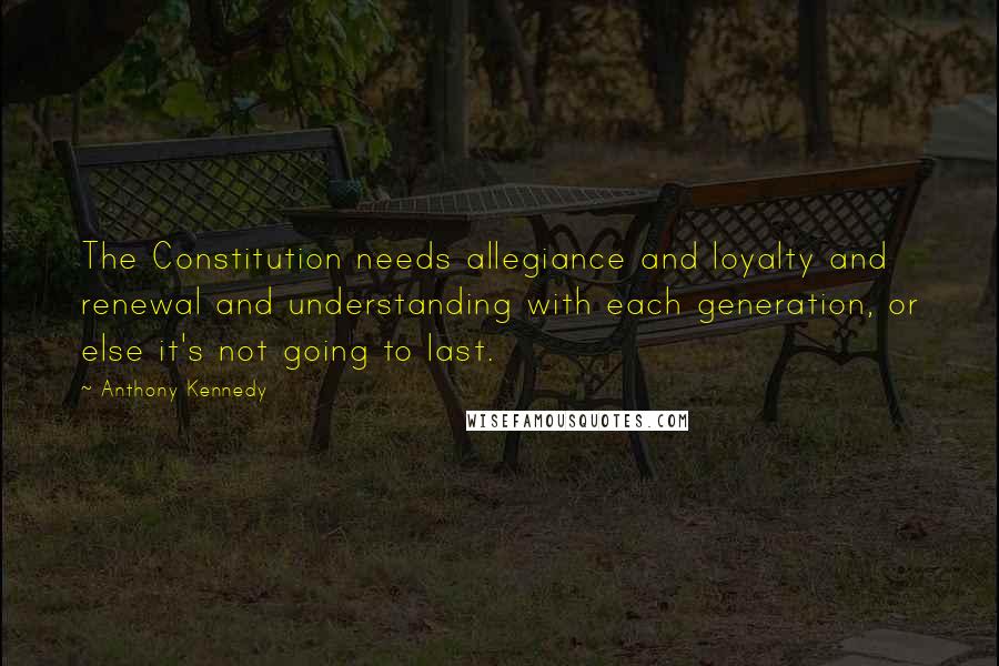 Anthony Kennedy Quotes: The Constitution needs allegiance and loyalty and renewal and understanding with each generation, or else it's not going to last.