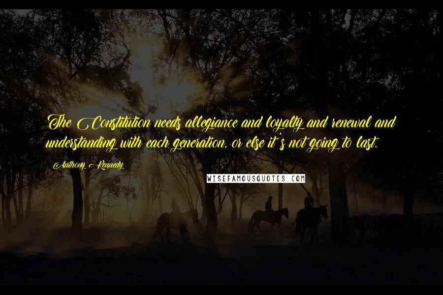 Anthony Kennedy Quotes: The Constitution needs allegiance and loyalty and renewal and understanding with each generation, or else it's not going to last.