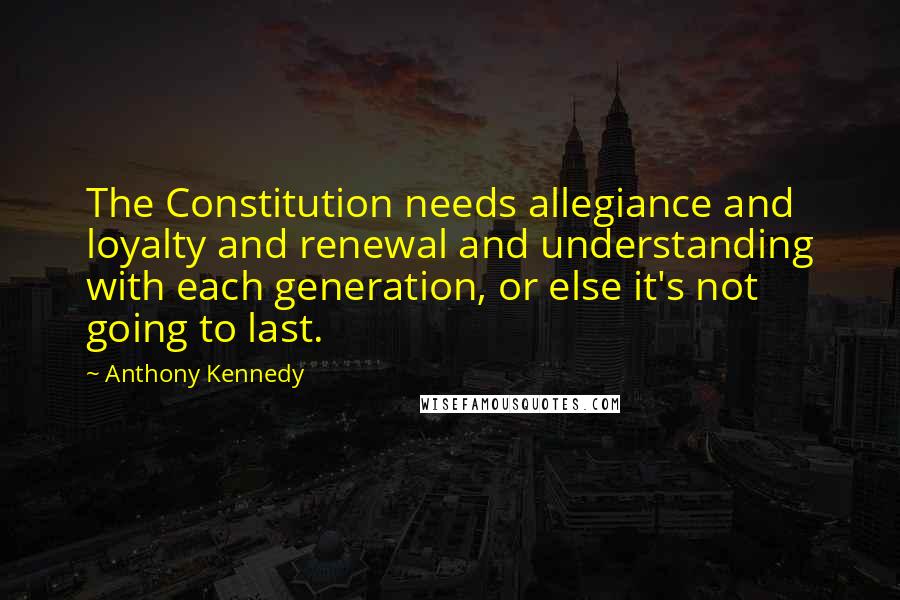 Anthony Kennedy Quotes: The Constitution needs allegiance and loyalty and renewal and understanding with each generation, or else it's not going to last.