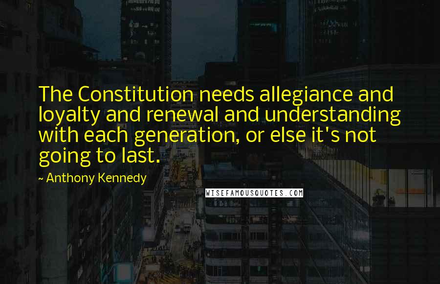 Anthony Kennedy Quotes: The Constitution needs allegiance and loyalty and renewal and understanding with each generation, or else it's not going to last.