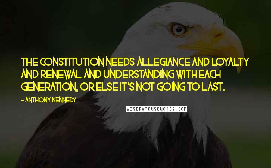 Anthony Kennedy Quotes: The Constitution needs allegiance and loyalty and renewal and understanding with each generation, or else it's not going to last.