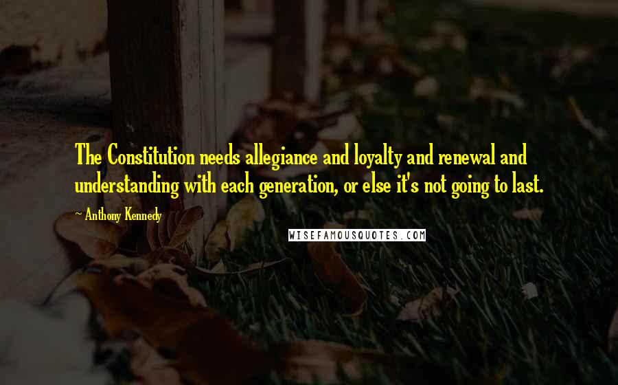 Anthony Kennedy Quotes: The Constitution needs allegiance and loyalty and renewal and understanding with each generation, or else it's not going to last.