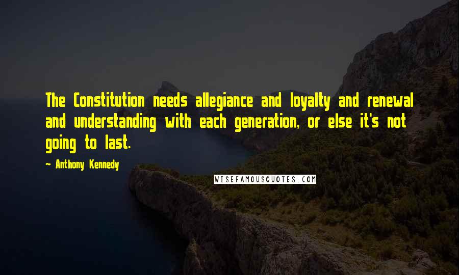 Anthony Kennedy Quotes: The Constitution needs allegiance and loyalty and renewal and understanding with each generation, or else it's not going to last.