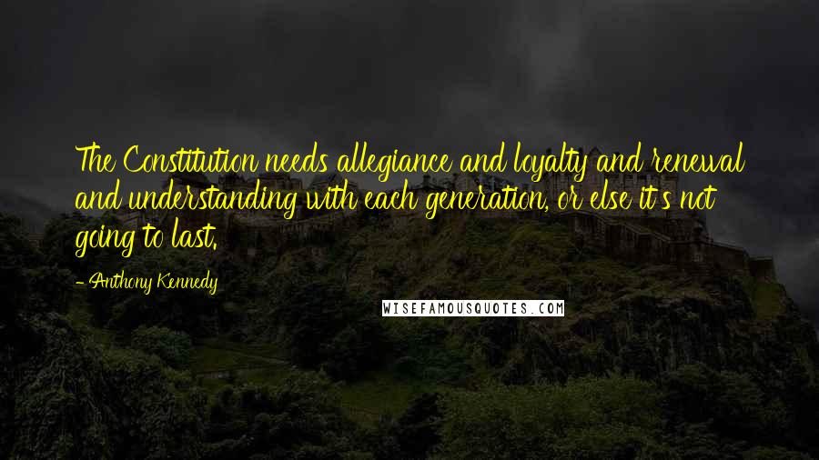 Anthony Kennedy Quotes: The Constitution needs allegiance and loyalty and renewal and understanding with each generation, or else it's not going to last.