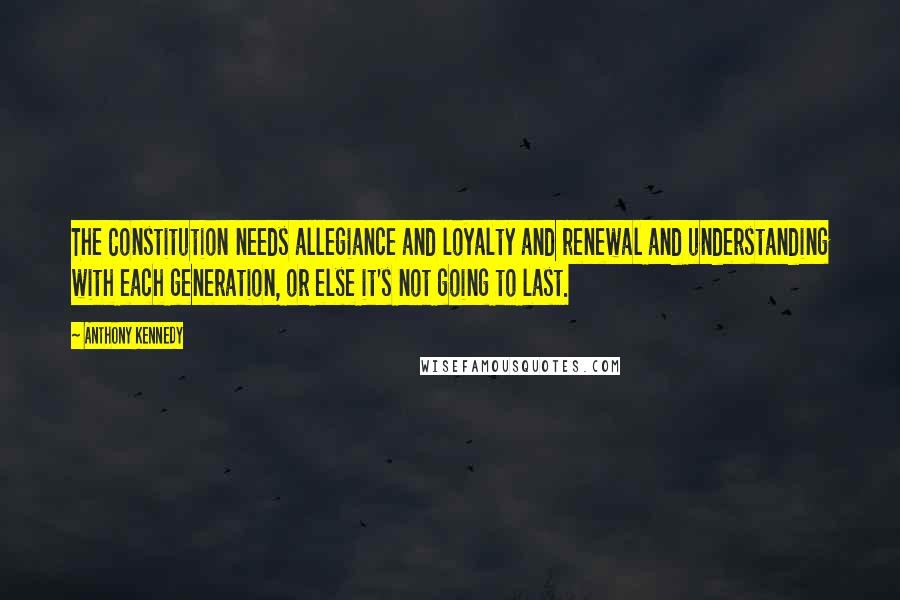 Anthony Kennedy Quotes: The Constitution needs allegiance and loyalty and renewal and understanding with each generation, or else it's not going to last.